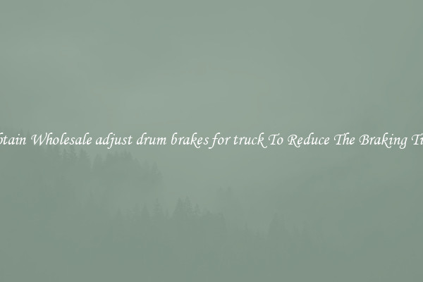 Obtain Wholesale adjust drum brakes for truck To Reduce The Braking Time