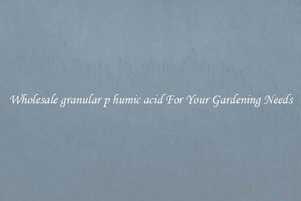 Wholesale granular p humic acid For Your Gardening Needs