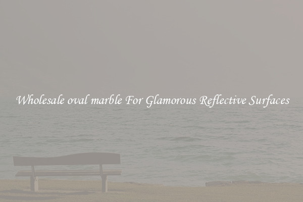 Wholesale oval marble For Glamorous Reflective Surfaces
